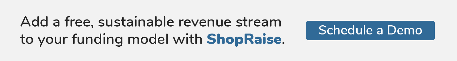 Add a free, sustainable revenue stream to your funding model with ShopRaise. Schedule a Demo.